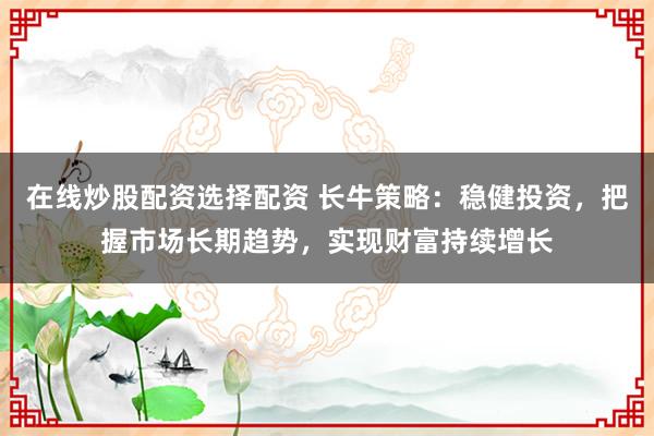 在线炒股配资选择配资 长牛策略：稳健投资，把握市场长期趋势，实现财富持续增长