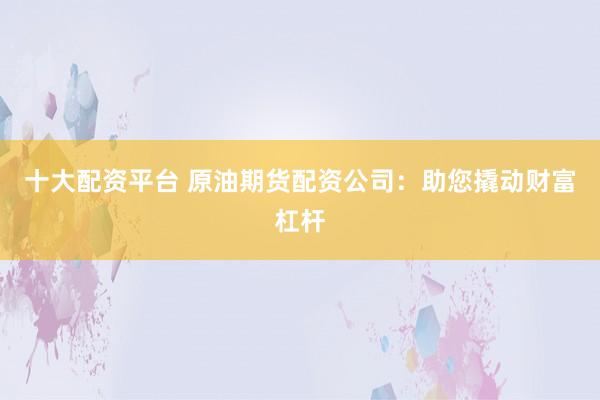 十大配资平台 原油期货配资公司：助您撬动财富杠杆