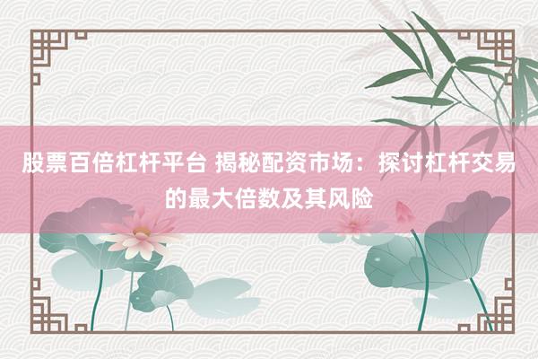 股票百倍杠杆平台 揭秘配资市场：探讨杠杆交易的最大倍数及其风险