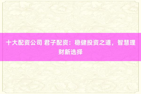 十大配资公司 君子配资：稳健投资之道，智慧理财新选择