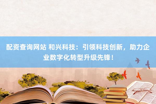 配资查询网站 和兴科技：引领科技创新，助力企业数字化转型升级先锋！