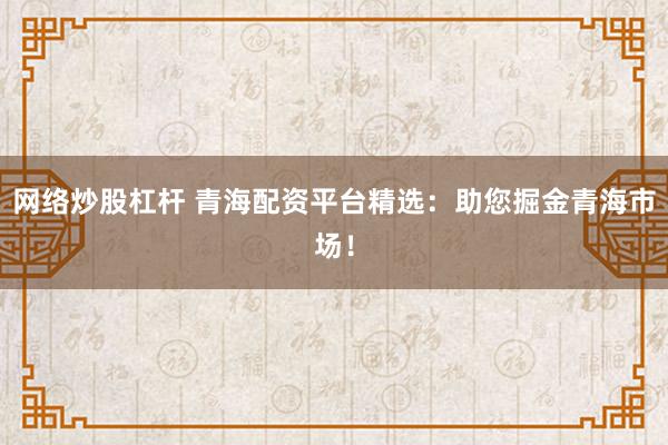 网络炒股杠杆 青海配资平台精选：助您掘金青海市场！