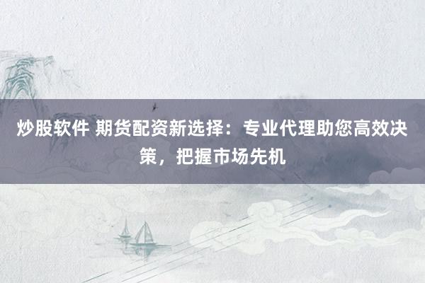 炒股软件 期货配资新选择：专业代理助您高效决策，把握市场先机