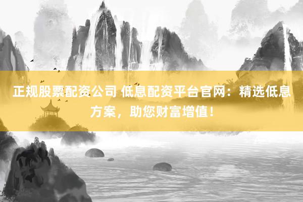 正规股票配资公司 低息配资平台官网：精选低息方案，助您财富增值！