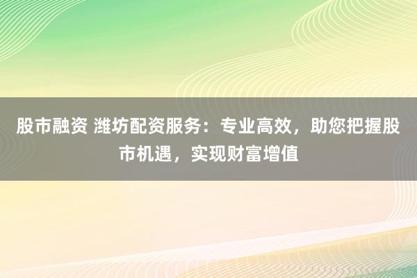 股市融资 潍坊配资服务：专业高效，助您把握股市机遇，实现财富增值