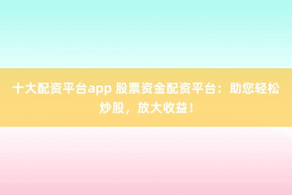 十大配资平台app 股票资金配资平台：助您轻松炒股，放大收益！
