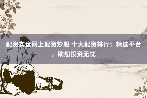 配资实盘网上配资炒股 十大配资排行：精选平台，助您投资无忧