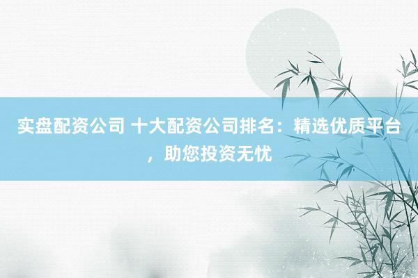 实盘配资公司 十大配资公司排名：精选优质平台，助您投资无忧