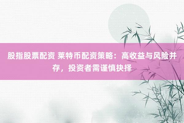 股指股票配资 莱特币配资策略：高收益与风险并存，投资者需谨慎抉择