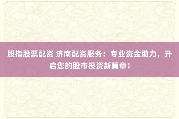 股指股票配资 济南配资服务：专业资金助力，开启您的股市投资新篇章！
