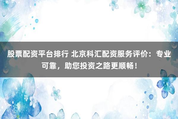 股票配资平台排行 北京科汇配资服务评价：专业可靠，助您投资之路更顺畅！