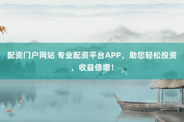 配资门户网站 专业配资平台APP，助您轻松投资，收益倍增！