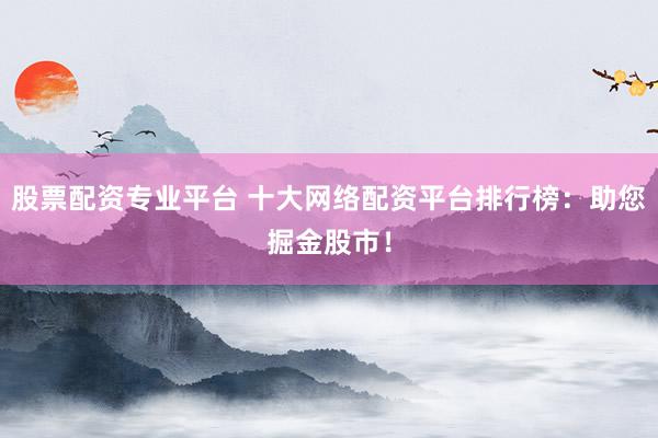 股票配资专业平台 十大网络配资平台排行榜：助您掘金股市！