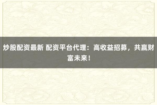 炒股配资最新 配资平台代理：高收益招募，共赢财富未来！