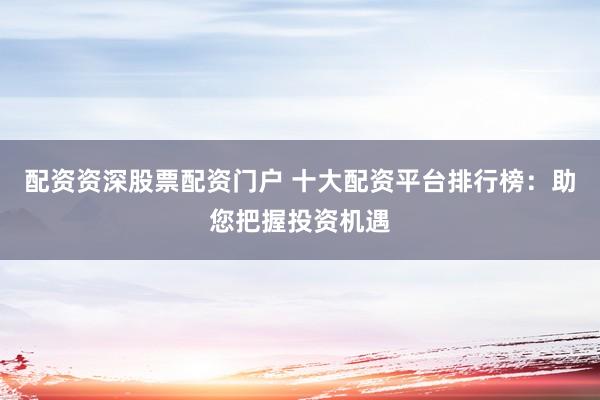 配资资深股票配资门户 十大配资平台排行榜：助您把握投资机遇