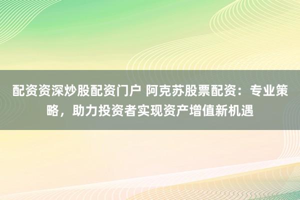配资资深炒股配资门户 阿克苏股票配资：专业策略，助力投资者实现资产增值新机遇