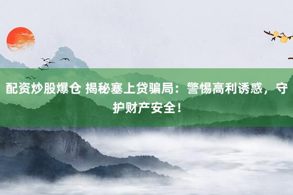 配资炒股爆仓 揭秘塞上贷骗局：警惕高利诱惑，守护财产安全！