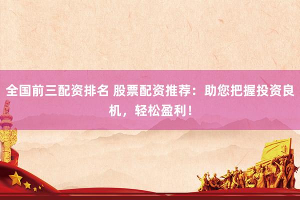 全国前三配资排名 股票配资推荐：助您把握投资良机，轻松盈利！