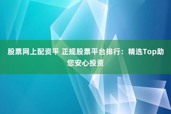 股票网上配资平 正规股票平台排行：精选Top助您安心投资