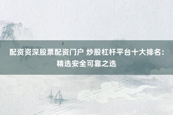 配资资深股票配资门户 炒股杠杆平台十大排名：精选安全可靠之选