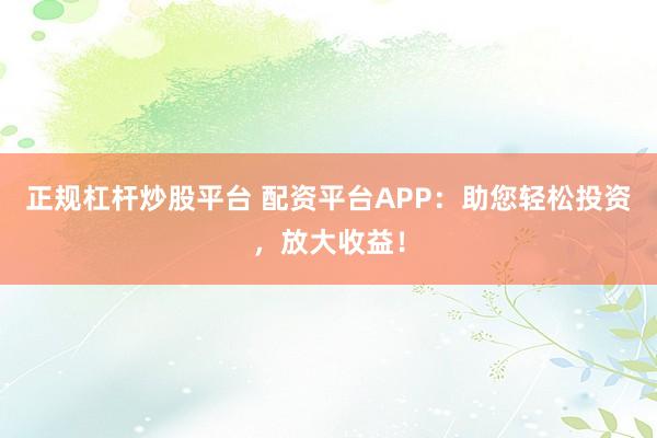 正规杠杆炒股平台 配资平台APP：助您轻松投资，放大收益！