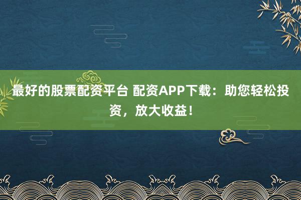 最好的股票配资平台 配资APP下载：助您轻松投资，放大收益！
