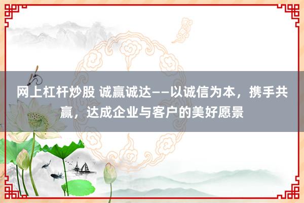 网上杠杆炒股 诚赢诚达——以诚信为本，携手共赢，达成企业与客户的美好愿景