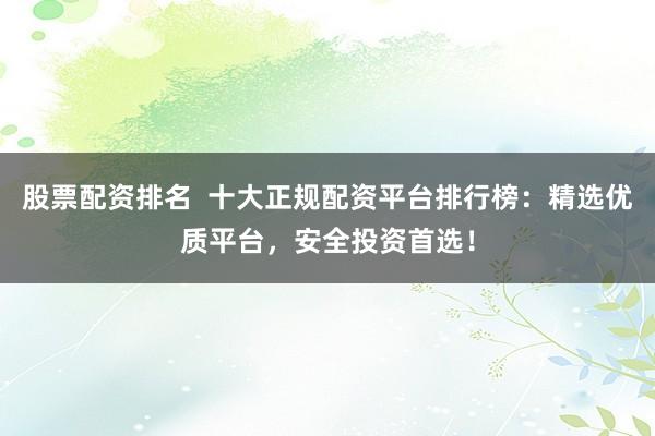 股票配资排名  十大正规配资平台排行榜：精选优质平台，安全投资首选！