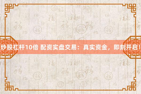 炒股杠杆10倍 配资实盘交易：真实资金，即刻开启！