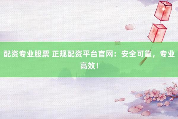 配资专业股票 正规配资平台官网：安全可靠，专业高效！