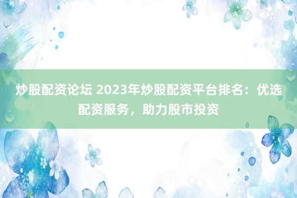 炒股配资论坛 2023年炒股配资平台排名：优选配资服务，助力股市投资