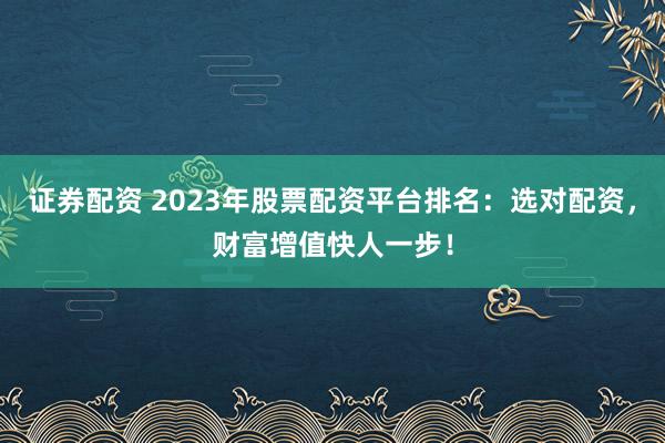 证券配资 2023年股票配资平台排名：选对配资，财富增值快人一步！