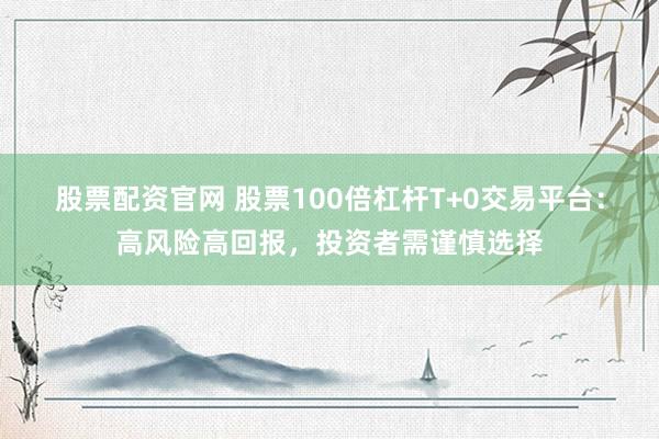 股票配资官网 股票100倍杠杆T+0交易平台：高风险高回报，投资者需谨慎选择