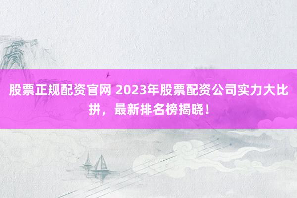 股票正规配资官网 2023年股票配资公司实力大比拼，最新排名榜揭晓！