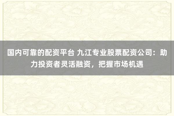 国内可靠的配资平台 九江专业股票配资公司：助力投资者灵活融资，把握市场机遇