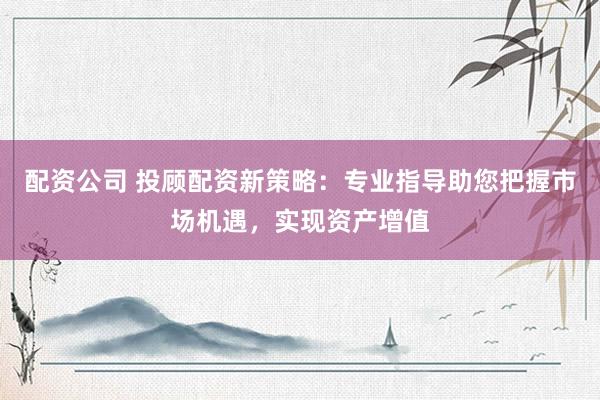 配资公司 投顾配资新策略：专业指导助您把握市场机遇，实现资产增值