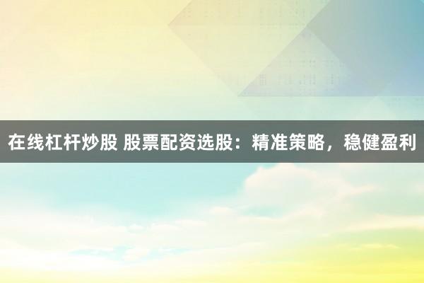 在线杠杆炒股 股票配资选股：精准策略，稳健盈利