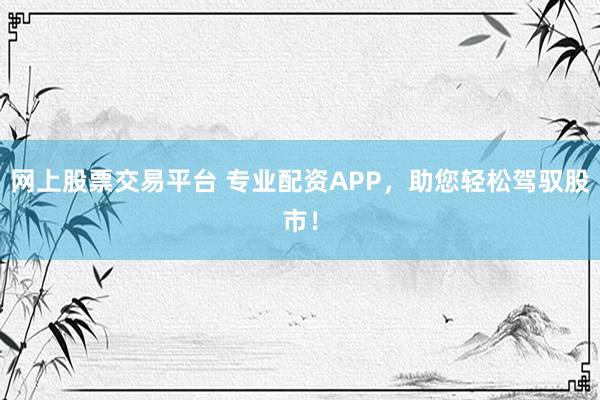 网上股票交易平台 专业配资APP，助您轻松驾驭股市！