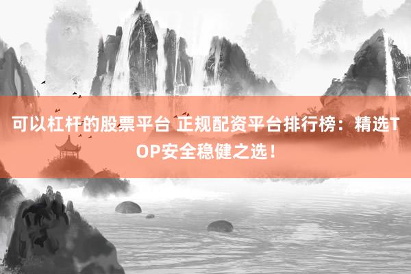 可以杠杆的股票平台 正规配资平台排行榜：精选TOP安全稳健之选！