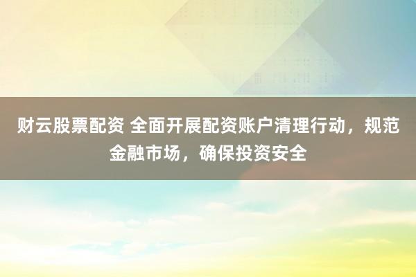 财云股票配资 全面开展配资账户清理行动，规范金融市场，确保投资安全