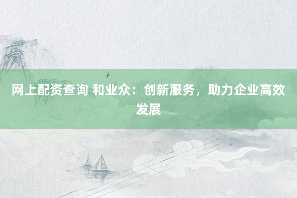 网上配资查询 和业众：创新服务，助力企业高效发展