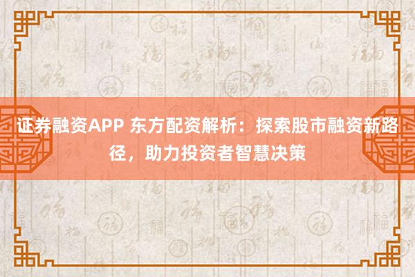 证券融资APP 东方配资解析：探索股市融资新路径，助力投资者智慧决策