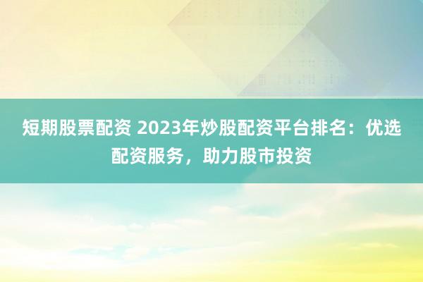 短期股票配资 2023年炒股配资平台排名：优选配资服务，助力股市投资