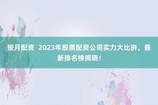 按月配资  2023年股票配资公司实力大比拼，最新排名榜揭晓！