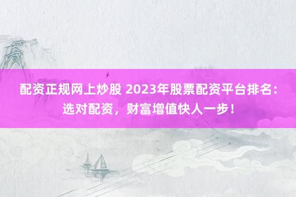配资正规网上炒股 2023年股票配资平台排名：选对配资，财富增值快人一步！