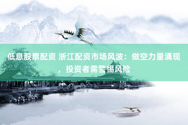 低息股票配资 浙江配资市场风波：做空力量涌现，投资者需警惕风险
