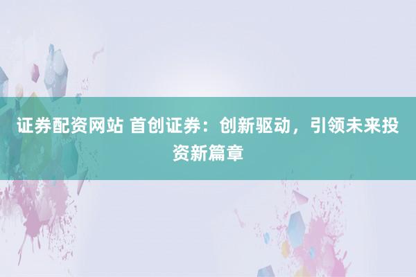证券配资网站 首创证券：创新驱动，引领未来投资新篇章