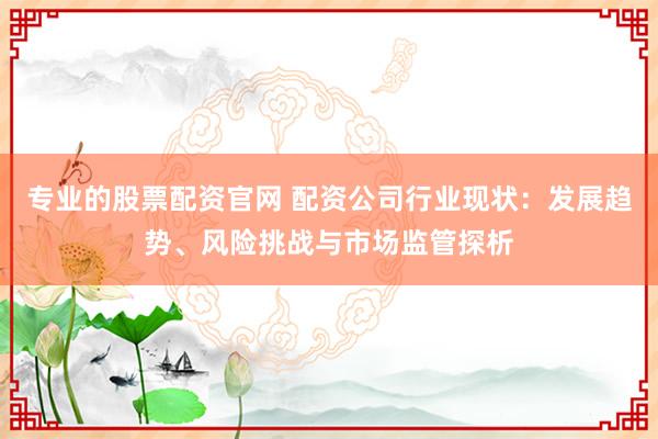 专业的股票配资官网 配资公司行业现状：发展趋势、风险挑战与市场监管探析