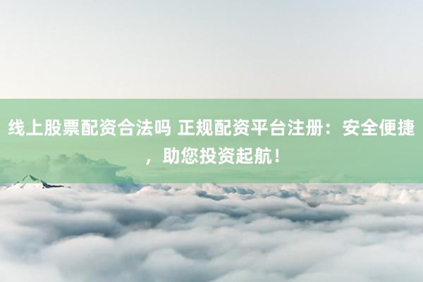 线上股票配资合法吗 正规配资平台注册：安全便捷，助您投资起航！