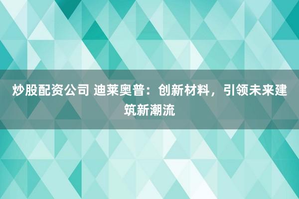 炒股配资公司 迪莱奥普：创新材料，引领未来建筑新潮流